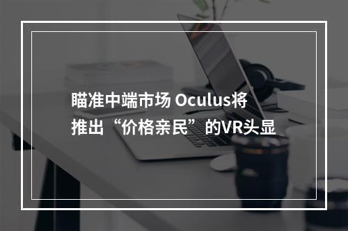 瞄准中端市场 Oculus将推出“价格亲民”的VR头显