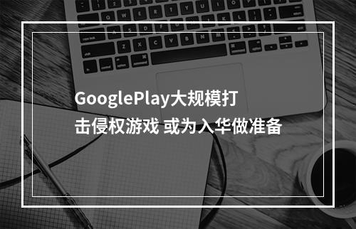 GooglePlay大规模打击侵权游戏 或为入华做准备