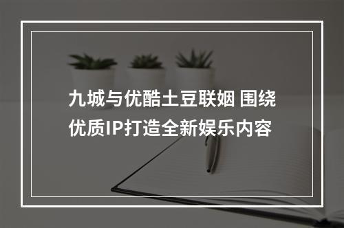 九城与优酷土豆联姻 围绕优质IP打造全新娱乐内容