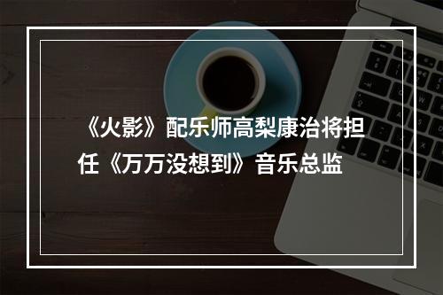 《火影》配乐师高梨康治将担任《万万没想到》音乐总监