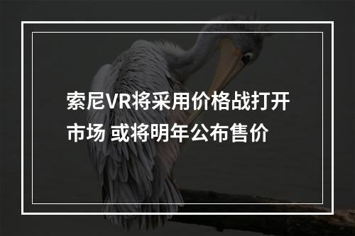 索尼VR将采用价格战打开市场 或将明年公布售价