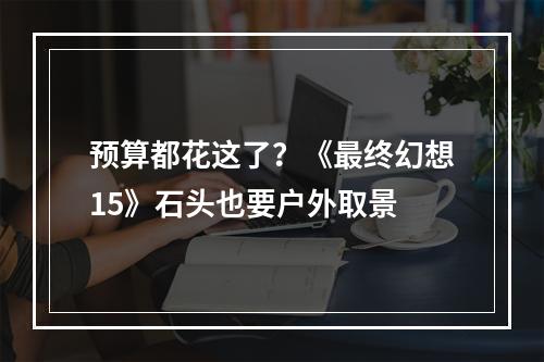 预算都花这了？《最终幻想15》石头也要户外取景