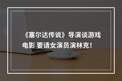 《塞尔达传说》导演谈游戏电影 要请女演员演林克！