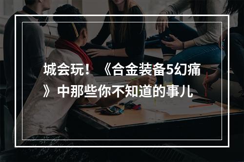 城会玩！《合金装备5幻痛》中那些你不知道的事儿