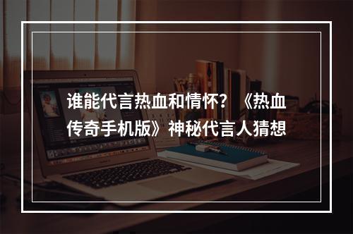 谁能代言热血和情怀？《热血传奇手机版》神秘代言人猜想