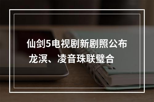 仙剑5电视剧新剧照公布 龙溟、凌音珠联璧合