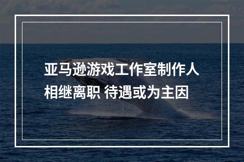 亚马逊游戏工作室制作人相继离职 待遇或为主因