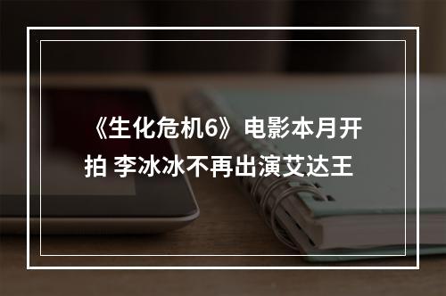 《生化危机6》电影本月开拍 李冰冰不再出演艾达王