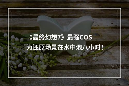 《最终幻想7》最强COS 为还原场景在水中泡八小时！