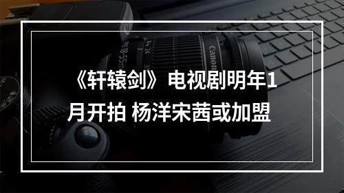 《轩辕剑》电视剧明年1月开拍 杨洋宋茜或加盟