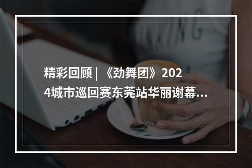 精彩回顾 | 《劲舞团》2024城市巡回赛东莞站华丽谢幕！