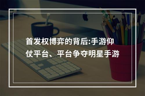 首发权博弈的背后:手游仰仗平台、平台争夺明星手游