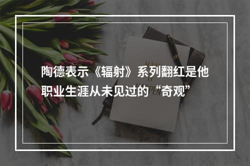 陶德表示《辐射》系列翻红是他职业生涯从未见过的“奇观”