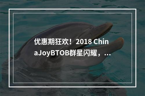 优惠期狂欢！2018 ChinaJoyBTOB群星闪耀，岂容错过！