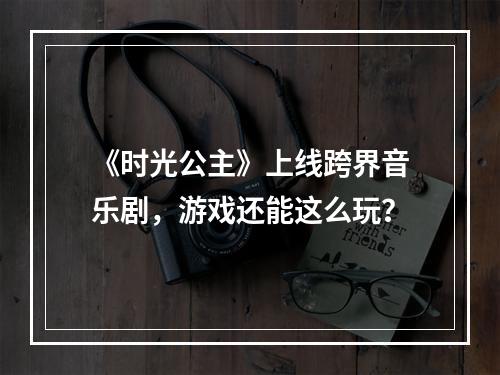 《时光公主》上线跨界音乐剧，游戏还能这么玩？