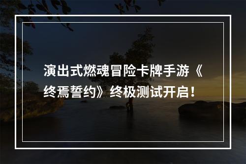 演出式燃魂冒险卡牌手游《终焉誓约》终极测试开启！