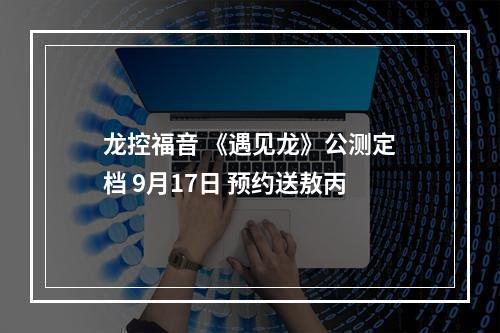 龙控福音 《遇见龙》公测定档 9月17日 预约送敖丙