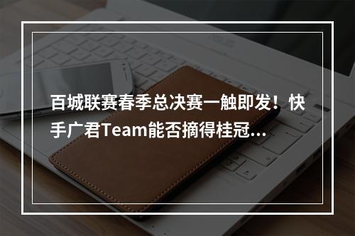 百城联赛春季总决赛一触即发！快手广君Team能否摘得桂冠？