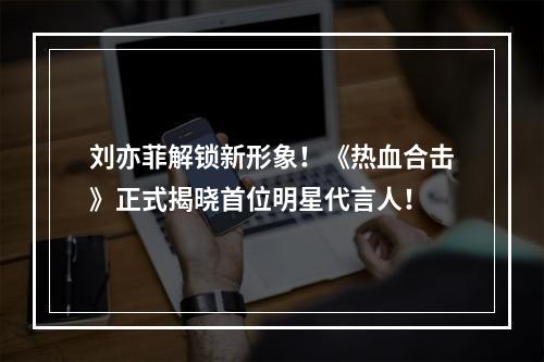 刘亦菲解锁新形象！《热血合击》正式揭晓首位明星代言人！