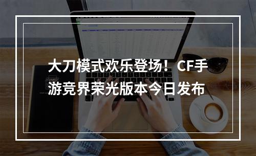 大刀模式欢乐登场！CF手游竞界荣光版本今日发布