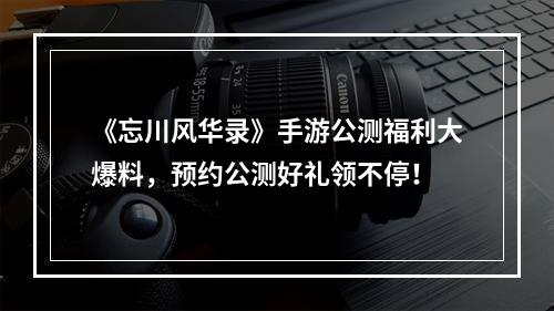 《忘川风华录》手游公测福利大爆料，预约公测好礼领不停！