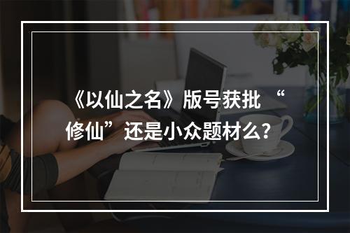 《以仙之名》版号获批 “修仙”还是小众题材么？