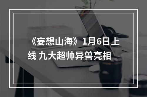 《妄想山海》1月6日上线 九大超帅异兽亮相