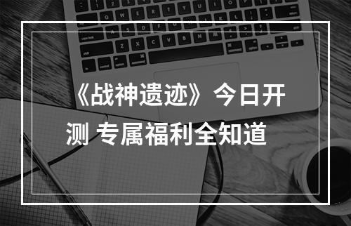 《战神遗迹》今日开测 专属福利全知道