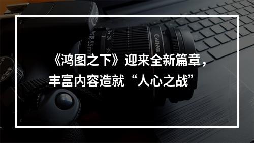 《鸿图之下》迎来全新篇章，丰富内容造就“人心之战”