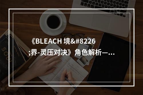 《BLEACH 境•界-灵压对决》角色解析——乌尔奇奥拉•