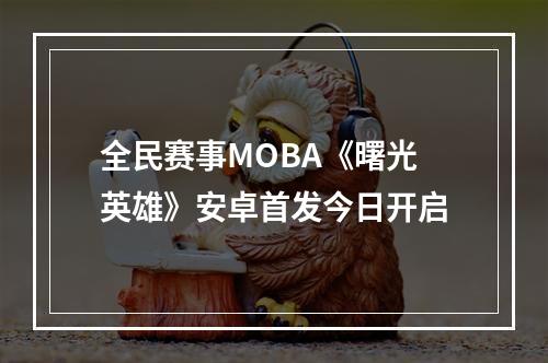 全民赛事MOBA《曙光英雄》安卓首发今日开启