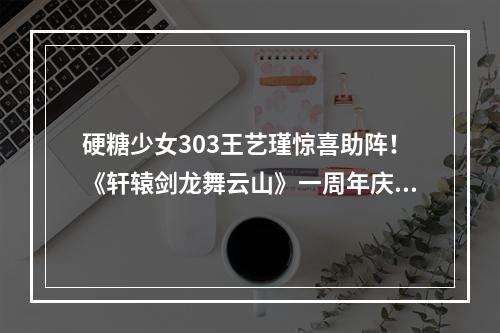 硬糖少女303王艺瑾惊喜助阵！《轩辕剑龙舞云山》一周年庆典重磅