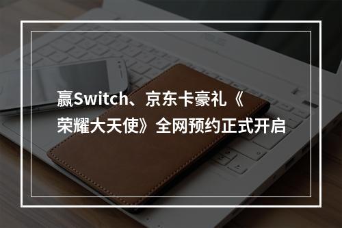 赢Switch、京东卡豪礼《荣耀大天使》全网预约正式开启