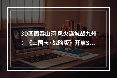 3D画面吞山河 风火连城战九州：《三国志·战略版》开启SLG3.0时