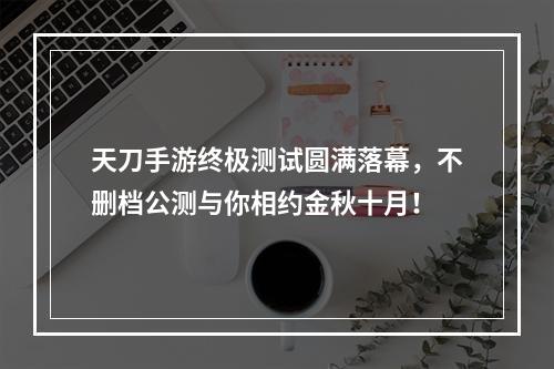 天刀手游终极测试圆满落幕，不删档公测与你相约金秋十月！