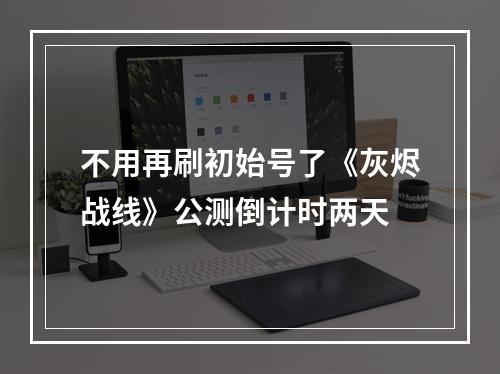 不用再刷初始号了《灰烬战线》公测倒计时两天