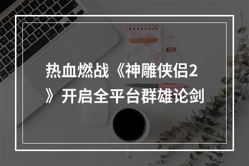 热血燃战《神雕侠侣2》开启全平台群雄论剑