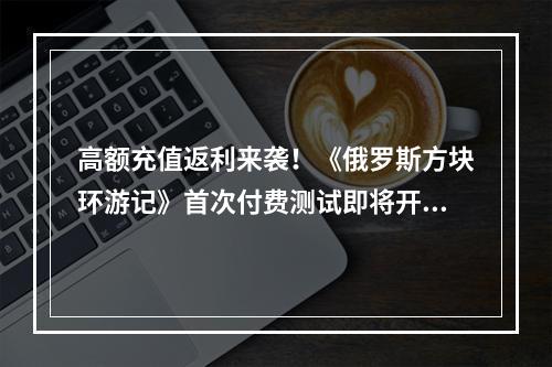 高额充值返利来袭！《俄罗斯方块环游记》首次付费测试即将开启