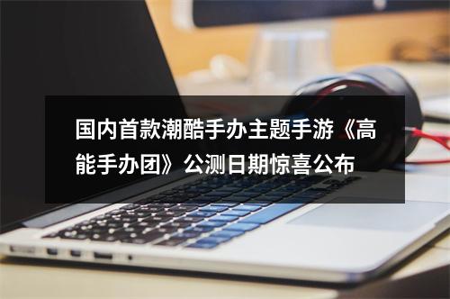 国内首款潮酷手办主题手游《高能手办团》公测日期惊喜公布