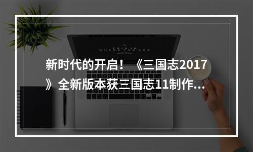 新时代的开启！《三国志2017》全新版本获三国志11制作人力荐