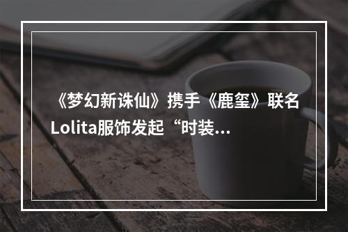 《梦幻新诛仙》携手《鹿玺》联名Lolita服饰发起“时装共建季”