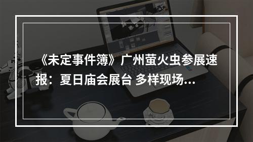 《未定事件簿》广州萤火虫参展速报：夏日庙会展台 多样现场互动