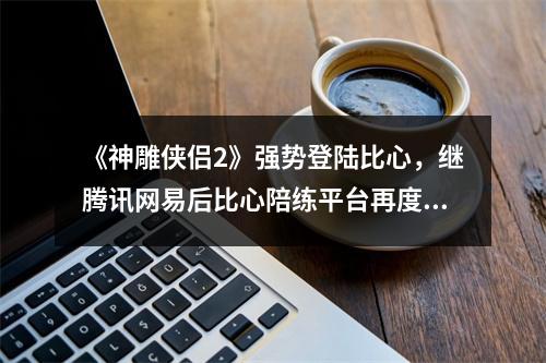 《神雕侠侣2》强势登陆比心，继腾讯网易后比心陪练平台再度斩获