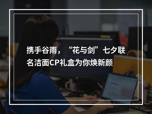 携手谷雨，“花与剑”七夕联名洁面CP礼盒为你焕新颜