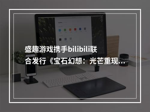 盛趣游戏携手bilibili联合发行《宝石幻想：光芒重现》 亮相bilib