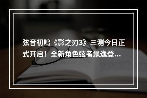 弦音初鸣《影之刃3》三测今日正式开启！全新角色弦者飘逸登场