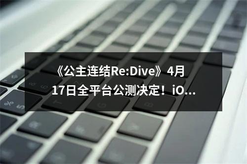 《公主连结Re:Dive》4月17日全平台公测决定！iOS预订现已开启