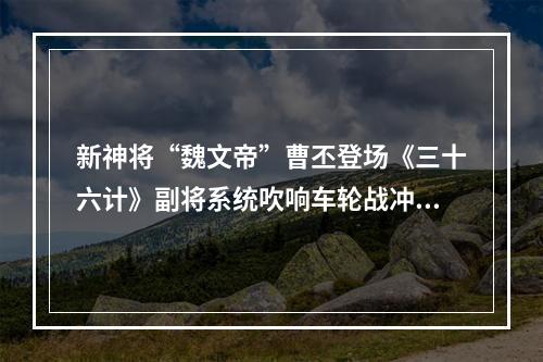 新神将“魏文帝”曹丕登场《三十六计》副将系统吹响车轮战冲锋号