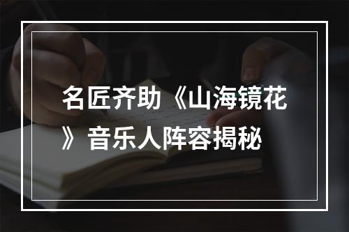 名匠齐助《山海镜花》音乐人阵容揭秘