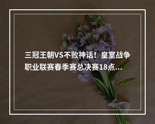 三冠王朝VS不败神话！皇室战争职业联赛春季赛总决赛18点开战